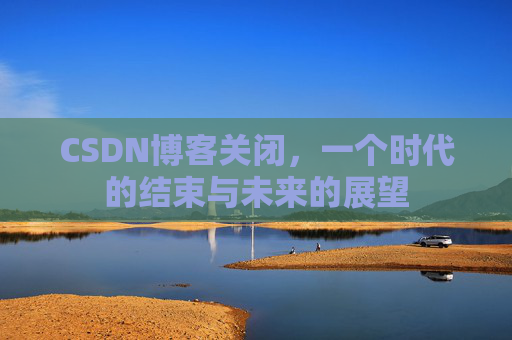 CSDN博客关闭，一个时代的结束与未来的展望